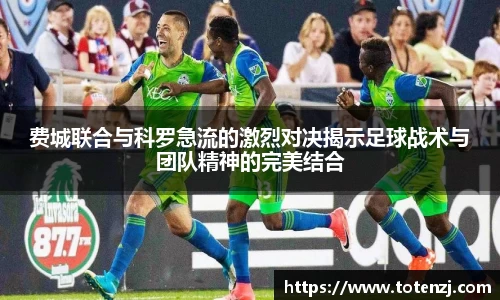 费城联合与科罗急流的激烈对决揭示足球战术与团队精神的完美结合