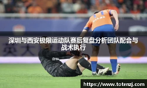 深圳与西安极限运动队赛后复盘分析团队配合与战术执行